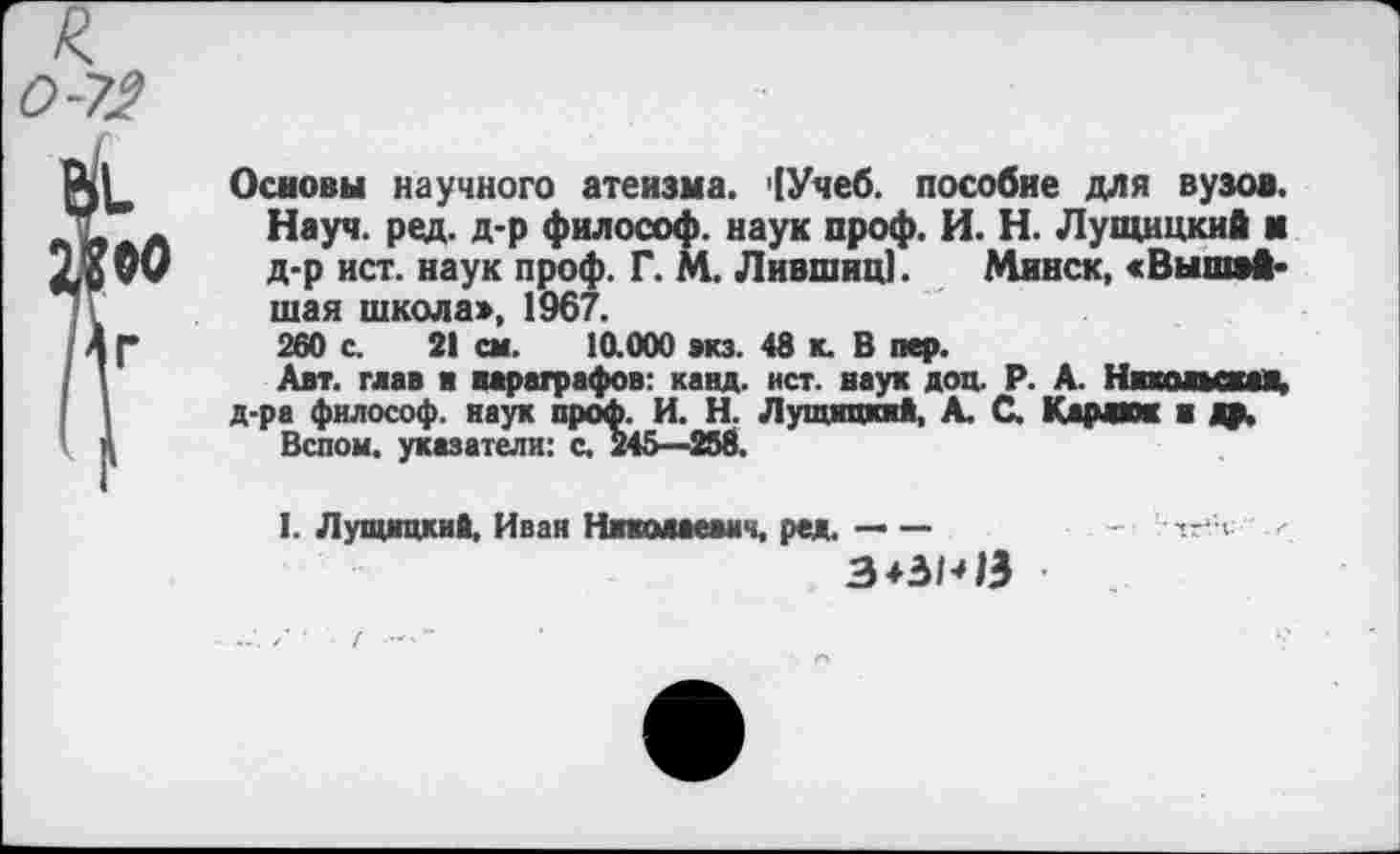 ﻿Основы научного атеизма. '[Учеб, пособие для вузов. Науч. ред. д-р философ, наук проф. И. Н. Лущицкий м д-р ист. наук проф. Г. М. Лившиц]. Минск, «Вышэй-шая школа», 1967.
260 с. 21 см. 10.000 экз. 48 к. В пер.
Авт. глав и параграфов: канд. ист. наук доц. Р. А. Никольская, д-ра философ, яаук проф. И. Н. Лущицкий, А. С. Карлюк ■ др.
Вспом. указатели: с. 245—258.
I. Лущицкий, Иван Николаевич, ред. — —
З+ЗМЭ